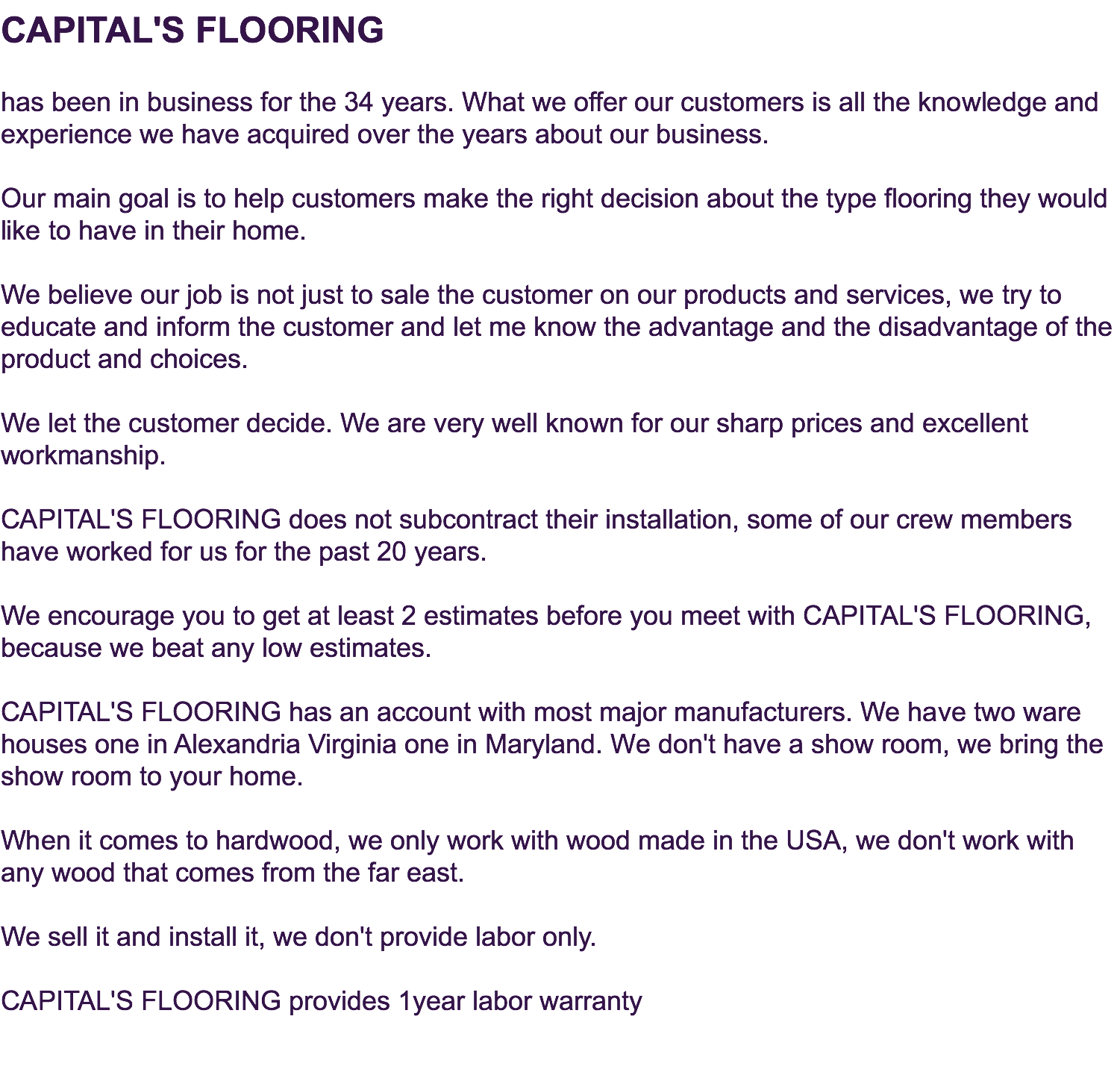 CAPITAL'S FLOORING  has been in business for the 34 years. What we offer our customers is all the knowledge and experience we have acquired over the years about our business.  Our main goal is to help customers make the right decision about the type flooring they would like to have in their home. We believe our job is not just to sale the customer on our products and services, we try to educate and inform the customer and let me know the advantage and the disadvantage of the product and choices.  We let the customer decide. We are very well known for our sharp prices and excellent workmanship. CAPITAL'S FLOORING does not subcontract their installation, some of our crew members have worked for us for the past 20 years. We encourage you to get at least 2 estimates before you meet with CAPITAL'S FLOORING, because we beat any low estimates. CAPITAL'S FLOORING has an account with most major manufacturers. We have two ware houses one in Alexandria Virginia one in Maryland. We don't have a show room, we bring the show room to your home. When it comes to hardwood, we only work with wood made in the USA, we don't work with any wood that comes from the far east. We sell it and install it, we don't provide labor only. CAPITAL'S FLOORING provides 1year labor warranty 