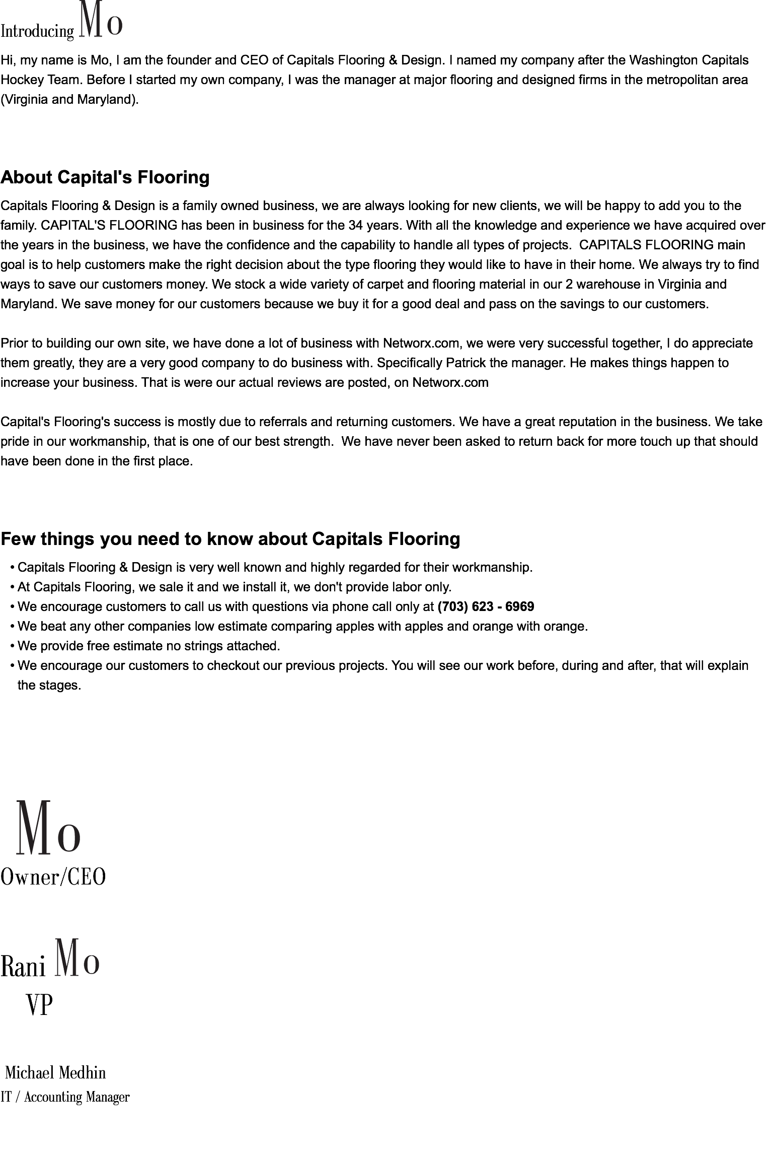 Introducing ﷯ Hi, my name is Mo, I am the founder and CEO of Capitals Flooring & Design. I named my company after the Washington Capitals Hockey Team. Before I started my own company, I was the manager at major flooring and designed firms in the metropolitan area (Virginia and Maryland). About Capital's Flooring Capitals Flooring & Design is a family owned business, we are always looking for new clients, we will be happy to add you to the family. CAPITAL'S FLOORING has been in business for the 34 years. With all the knowledge and experience we have acquired over the years in the business, we have the confidence and the capability to handle all types of projects. CAPITALS FLOORING main goal is to help customers make the right decision about the type flooring they would like to have in their home. We always try to find ways to save our customers money. We stock a wide variety of carpet and flooring material in our 2 warehouse in Virginia and Maryland. We save money for our customers because we buy it for a good deal and pass on the savings to our customers. Prior to building our own site, we have done a lot of business with Networx.com, we were very successful together, I do appreciate them greatly, they are a very good company to do business with. Specifically Patrick the manager. He makes things happen to increase your business. That is were our actual reviews are posted, on Networx.com Capital's Flooring's success is mostly due to referrals and returning customers. We have a great reputation in the business. We take pride in our workmanship, that is one of our best strength. We have never been asked to return back for more touch up that should have been done in the first place. Few things you need to know about Capitals Flooring Capitals Flooring & Design is very well known and highly regarded for their workmanship. At Capitals Flooring, we sale it and we install it, we don't provide labor only. We encourage customers to call us with questions via phone call only at (703) 623 - 6969 We beat any other companies low estimate comparing apples with apples and orange with orange. We provide free estimate no strings attached. We encourage our customers to checkout our previous projects. You will see our work before, during and after, that will explain the stages. ﷯ Owner/CEO Rani ﷯ VP Michael Medhin IT / Accounting Manager 